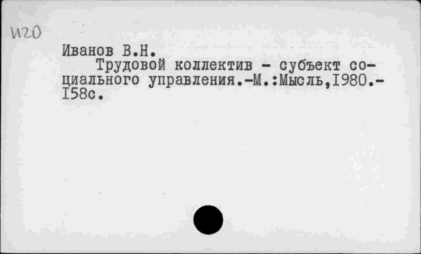 ﻿\A2-0
Иванов В.Н.
Трудовой коллектив - субъект социального управления.-М.:Мысль,1980.-158с.